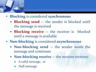  Blocking is considered synchronous
 Blocking send -- the sender is blocked until
the message is received
 Blocking receive -- the receiver is blocked
until a message is available
 Non-blocking is considered asynchronous
 Non-blocking send -- the sender sends the
message and continues
 Non-blocking receive -- the receiver receives:
 A valid message, or
 Null message
 