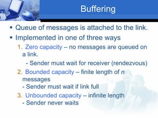 Buffering
 Queue of messages is attached to the link.
 Implemented in one of three ways
1. Zero capacity – no messages are queued on
a link.
- Sender must wait for receiver (rendezvous)
2. Bounded capacity – finite length of n
messages
- Sender must wait if link full
3. Unbounded capacity – infinite length
- Sender never waits
 