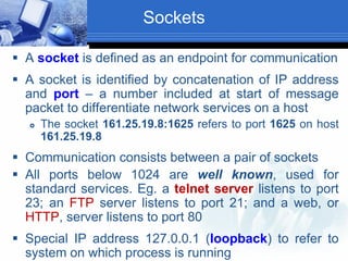 Sockets
 A socket is defined as an endpoint for communication
 A socket is identified by concatenation of IP address
and port – a number included at start of message
packet to differentiate network services on a host
 The socket 161.25.19.8:1625 refers to port 1625 on host
161.25.19.8
 Communication consists between a pair of sockets
 All ports below 1024 are well known, used for
standard services. Eg. a telnet server listens to port
23; an FTP server listens to port 21; and a web, or
HTTP, server listens to port 80
 Special IP address 127.0.0.1 (loopback) to refer to
system on which process is running
 
