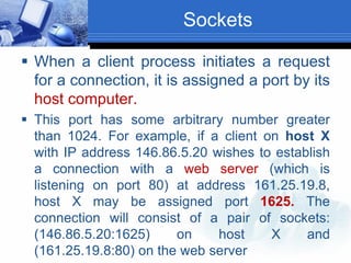 Sockets
 When a client process initiates a request
for a connection, it is assigned a port by its
host computer.
 This port has some arbitrary number greater
than 1024. For example, if a client on host X
with IP address 146.86.5.20 wishes to establish
a connection with a web server (which is
listening on port 80) at address 161.25.19.8,
host X may be assigned port 1625. The
connection will consist of a pair of sockets:
(146.86.5.20:1625) on host X and
(161.25.19.8:80) on the web server
 