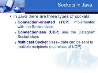 Sockets in Java
 In Java there are three types of sockets
 Connection-oriented (TCP) implemented
with the Socket class.
 Connectionless (UDP) use the Datagram
Socket class
 Multicast Socket class– data can be sent to
multiple recipients (sub-class of UDP)
 