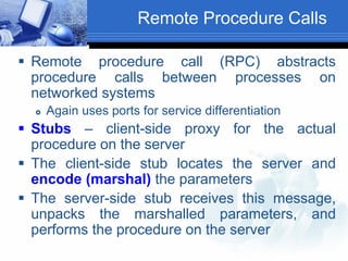 Remote Procedure Calls
 Remote procedure call (RPC) abstracts
procedure calls between processes on
networked systems
 Again uses ports for service differentiation
 Stubs – client-side proxy for the actual
procedure on the server
 The client-side stub locates the server and
encode (marshal) the parameters
 The server-side stub receives this message,
unpacks the marshalled parameters, and
performs the procedure on the server
 
