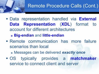 Remote Procedure Calls (Cont.)
 Data representation handled via External
Data Representation (XDL) format to
account for different architectures
 Big-endian and little-endian
 Remote communication has more failure
scenarios than local
 Messages can be delivered exactly once
 OS typically provides a matchmaker
service to connect client and server
 