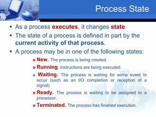 Process State
 As a process executes, it changes state
 The state of a process is defined in part by the
current activity of that process.
 A process may be in one of the following states:
 New. The process is being created.
 Running. Instructions are being executed.
 Waiting. The process is waiting for some event to
occur (such as an I/O completion or reception of a
signal).
 Ready. The process is waiting to be assigned to a
processor.
 Terminated. The process has finished execution.
 