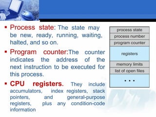  Process state: The state may
be new, ready, running, waiting,
halted, and so on.
 Program counter:The counter
indicates the address of the
next instruction to be executed for
this process.
 CPU registers. They include
accumulators, index registers, stack
pointers, and general-purpose
registers, plus any condition-code
information
 