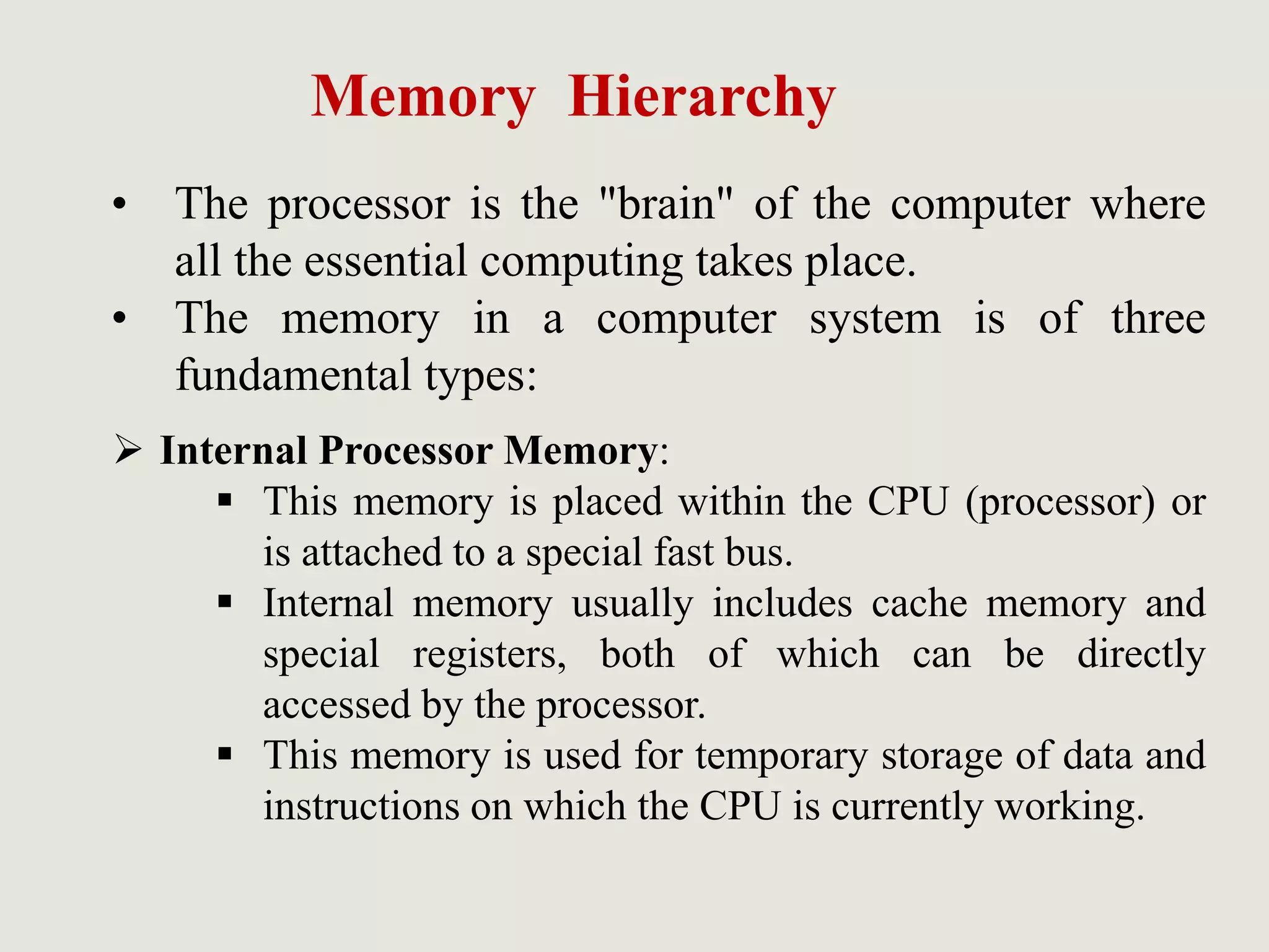 Memory Hierarchy
• The processor is the "brain" of the computer where
all the essential computing takes place.
• The memory in a computer system is of three
fundamental types:
 Internal Processor Memory:
 This memory is placed within the CPU (processor) or
is attached to a special fast bus.
 Internal memory usually includes cache memory and
special registers, both of which can be directly
accessed by the processor.
 This memory is used for temporary storage of data and
instructions on which the CPU is currently working.
 