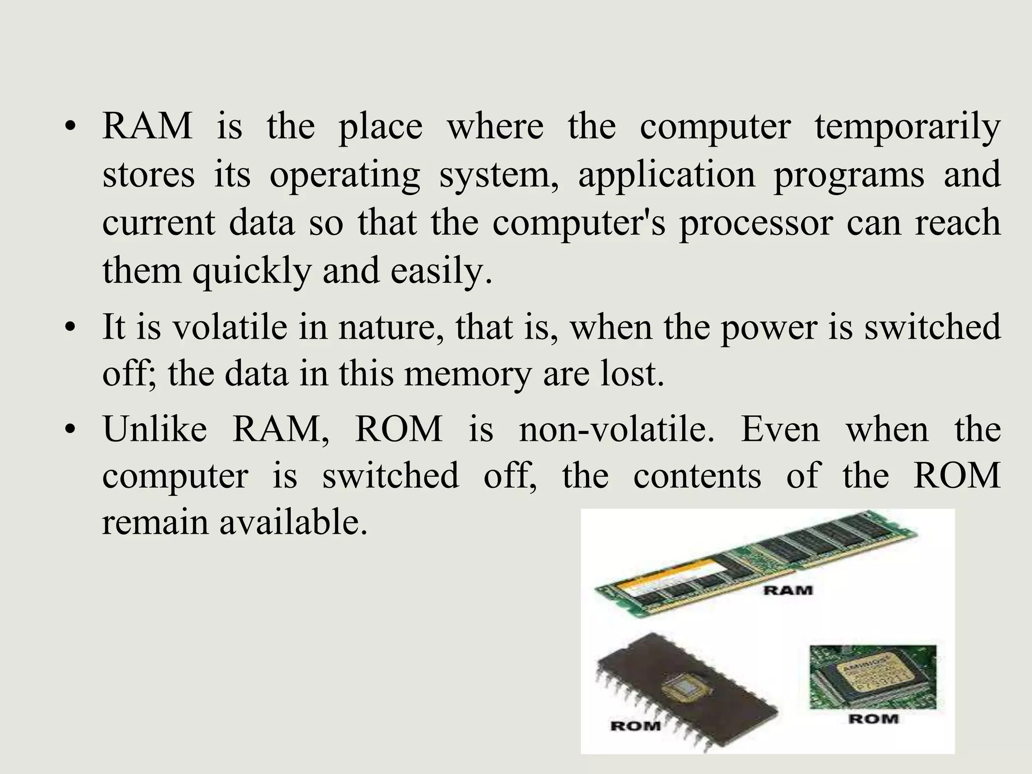 • RAM is the place where the computer temporarily
stores its operating system, application programs and
current data so that the computer's processor can reach
them quickly and easily.
• It is volatile in nature, that is, when the power is switched
off; the data in this memory are lost.
• Unlike RAM, ROM is non-volatile. Even when the
computer is switched off, the contents of the ROM
remain available.
 