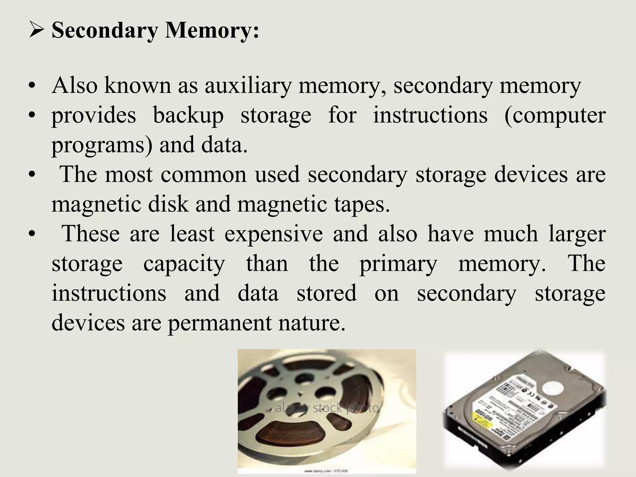  Secondary Memory:
• Also known as auxiliary memory, secondary memory
• provides backup storage for instructions (computer
programs) and data.
• The most common used secondary storage devices are
magnetic disk and magnetic tapes.
• These are least expensive and also have much larger
storage capacity than the primary memory. The
instructions and data stored on secondary storage
devices are permanent nature.
 