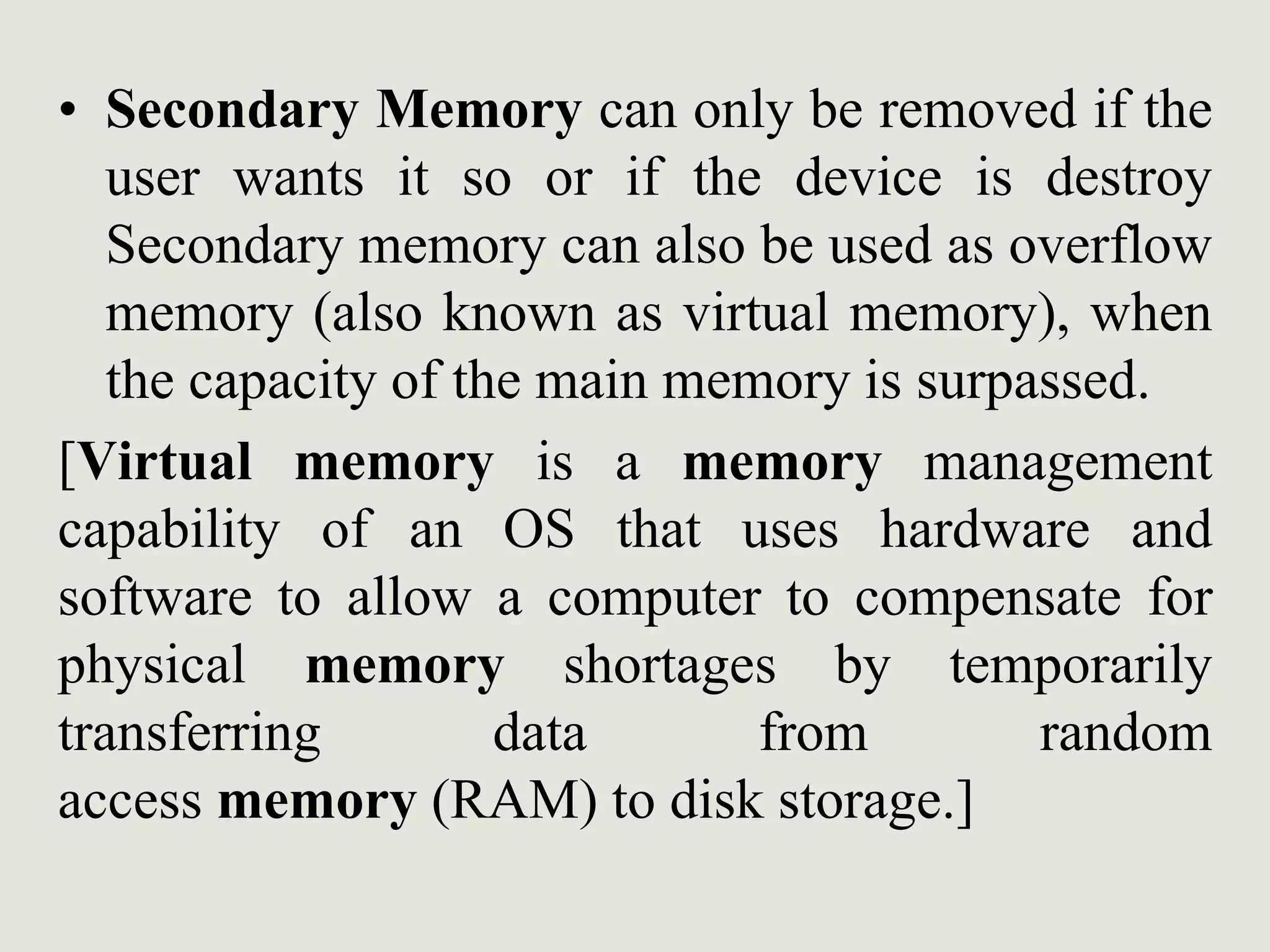 • Secondary Memory can only be removed if the
user wants it so or if the device is destroy
Secondary memory can also be used as overflow
memory (also known as virtual memory), when
the capacity of the main memory is surpassed.
[Virtual memory is a memory management
capability of an OS that uses hardware and
software to allow a computer to compensate for
physical memory shortages by temporarily
transferring data from random
access memory (RAM) to disk storage.]
 