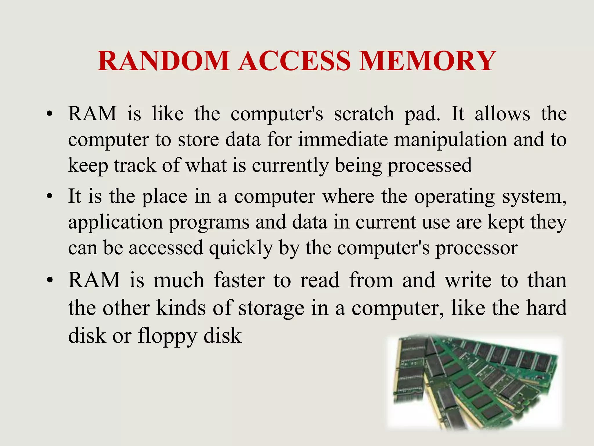 RANDOM ACCESS MEMORY
• RAM is like the computer's scratch pad. It allows the
computer to store data for immediate manipulation and to
keep track of what is currently being processed
• It is the place in a computer where the operating system,
application programs and data in current use are kept they
can be accessed quickly by the computer's processor
• RAM is much faster to read from and write to than
the other kinds of storage in a computer, like the hard
disk or floppy disk
 