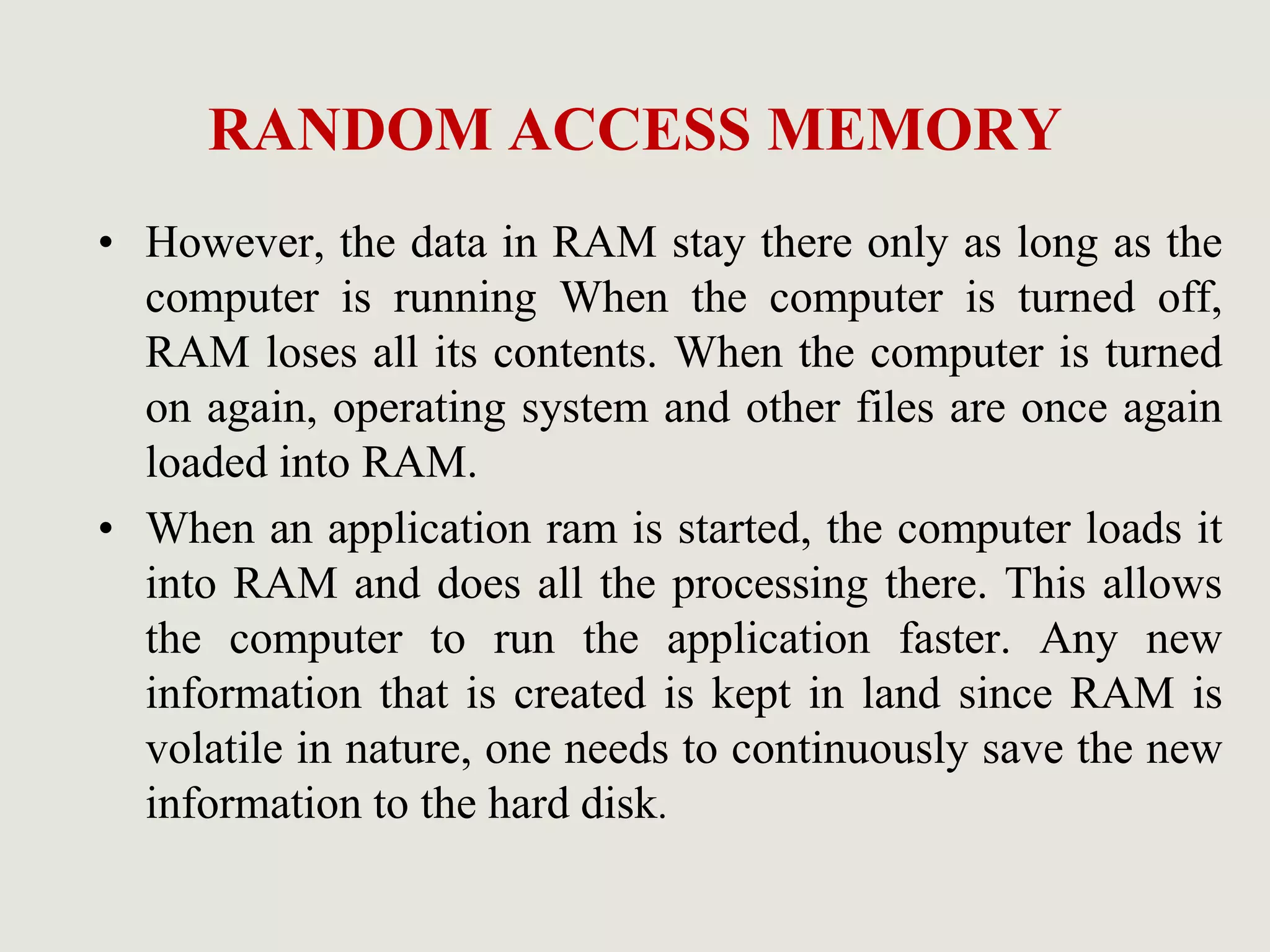 RANDOM ACCESS MEMORY
• However, the data in RAM stay there only as long as the
computer is running When the computer is turned off,
RAM loses all its contents. When the computer is turned
on again, operating system and other files are once again
loaded into RAM.
• When an application ram is started, the computer loads it
into RAM and does all the processing there. This allows
the computer to run the application faster. Any new
information that is created is kept in land since RAM is
volatile in nature, one needs to continuously save the new
information to the hard disk.
 