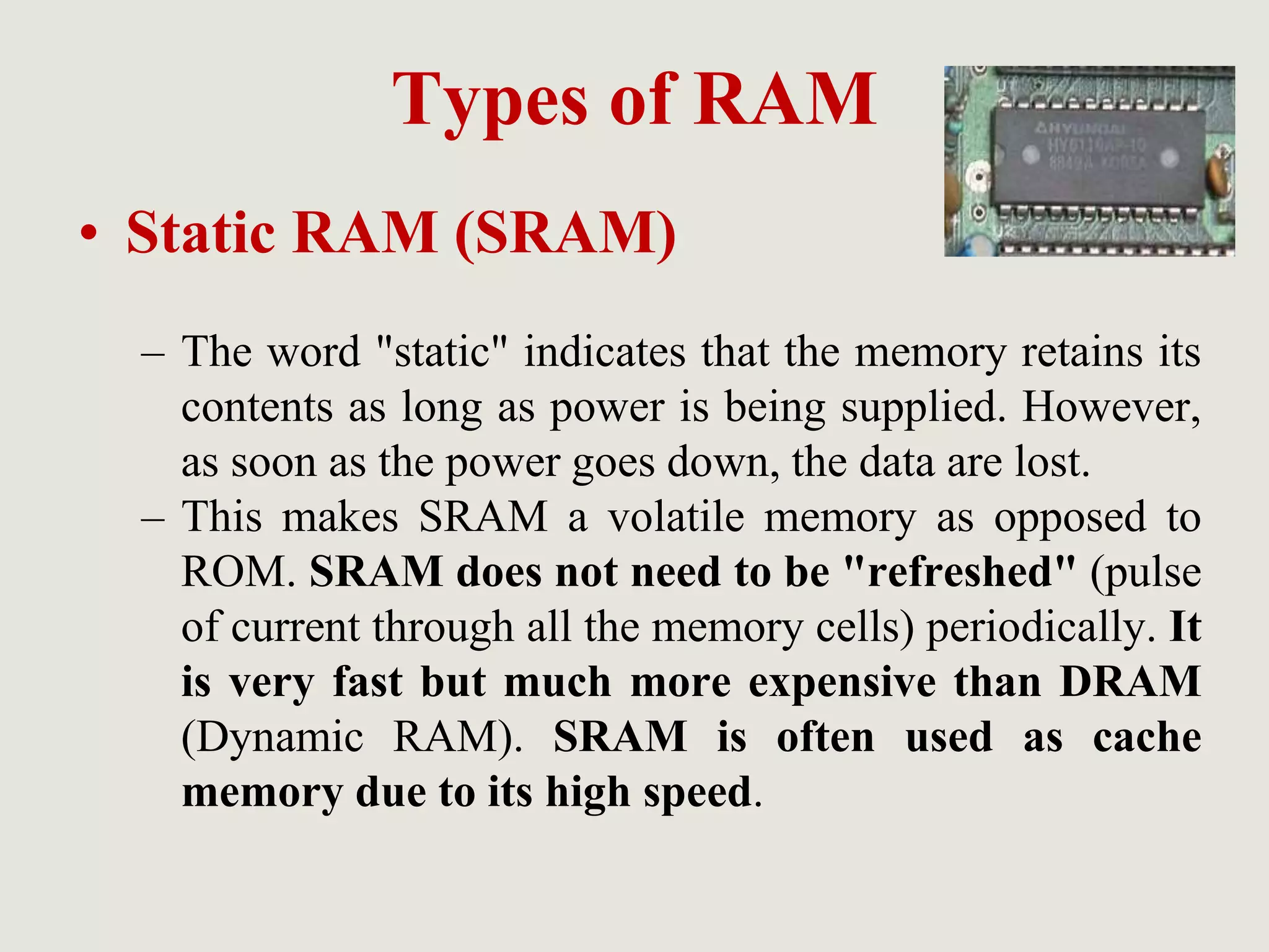 Types of RAM
• Static RAM (SRAM)
– The word "static" indicates that the memory retains its
contents as long as power is being supplied. However,
as soon as the power goes down, the data are lost.
– This makes SRAM a volatile memory as opposed to
ROM. SRAM does not need to be "refreshed" (pulse
of current through all the memory cells) periodically. It
is very fast but much more expensive than DRAM
(Dynamic RAM). SRAM is often used as cache
memory due to its high speed.
 