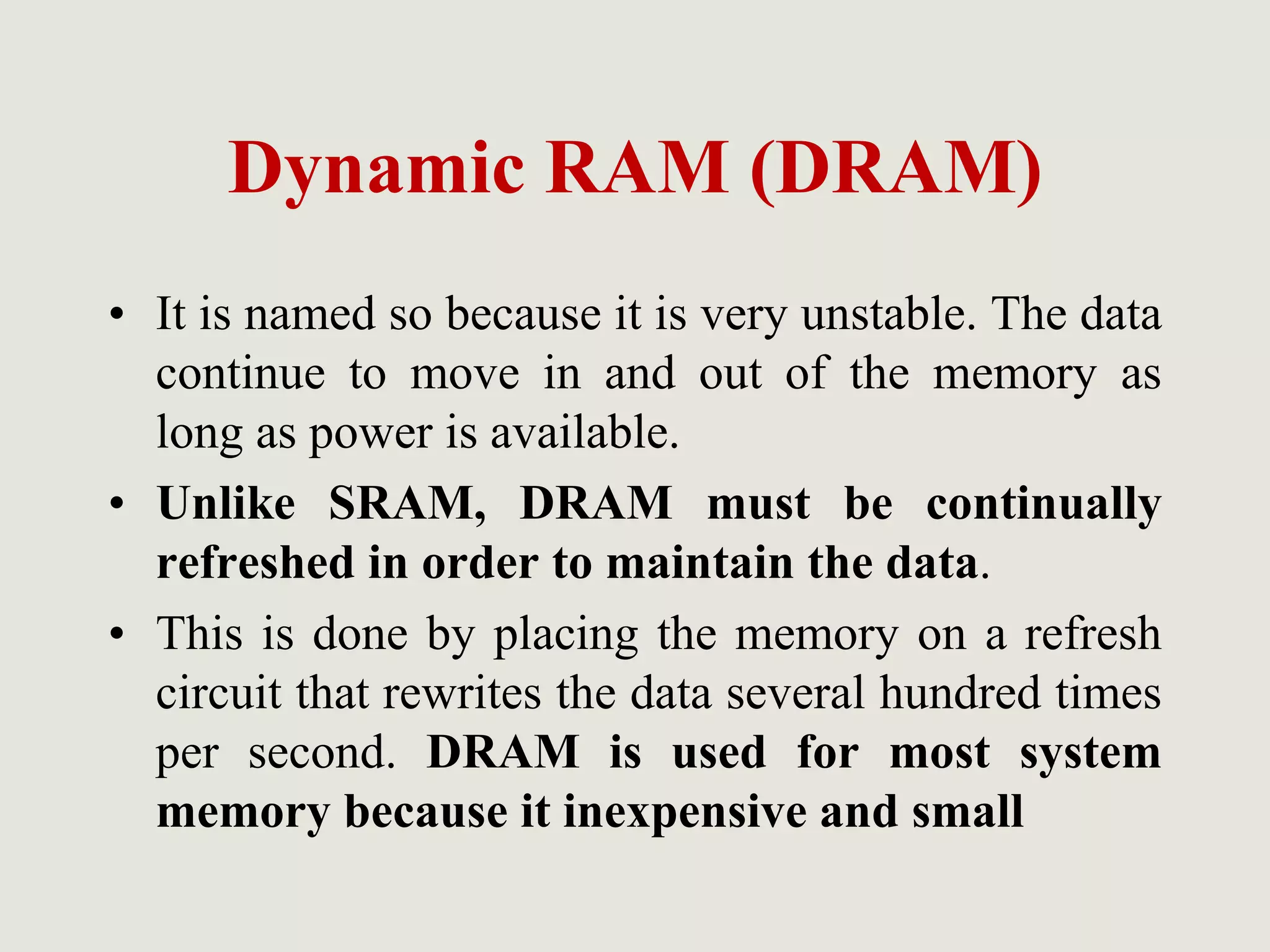 Dynamic RAM (DRAM)
• It is named so because it is very unstable. The data
continue to move in and out of the memory as
long as power is available.
• Unlike SRAM, DRAM must be continually
refreshed in order to maintain the data.
• This is done by placing the memory on a refresh
circuit that rewrites the data several hundred times
per second. DRAM is used for most system
memory because it inexpensive and small
 