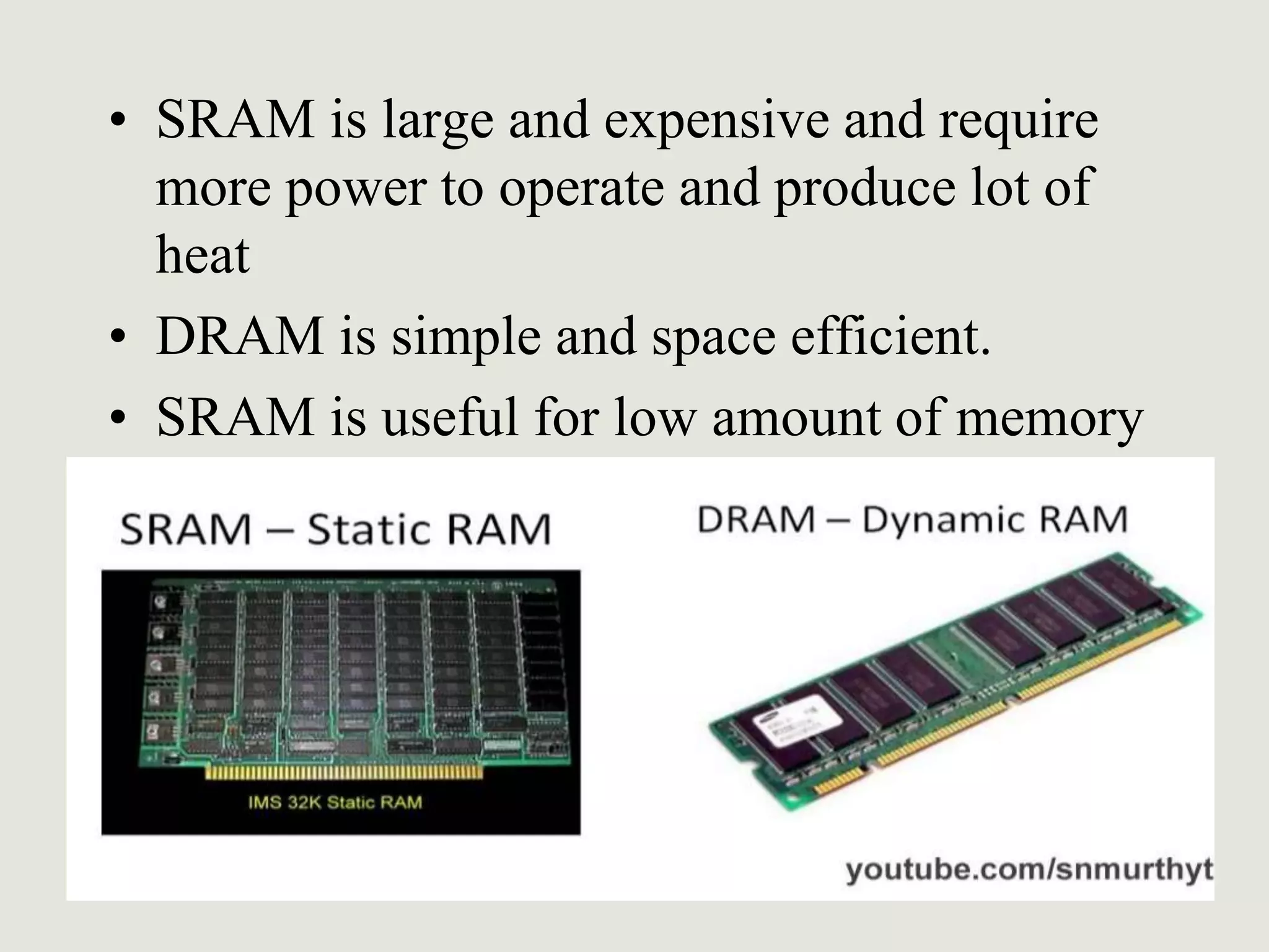• SRAM is large and expensive and require
more power to operate and produce lot of
heat
• DRAM is simple and space efficient.
• SRAM is useful for low amount of memory
 