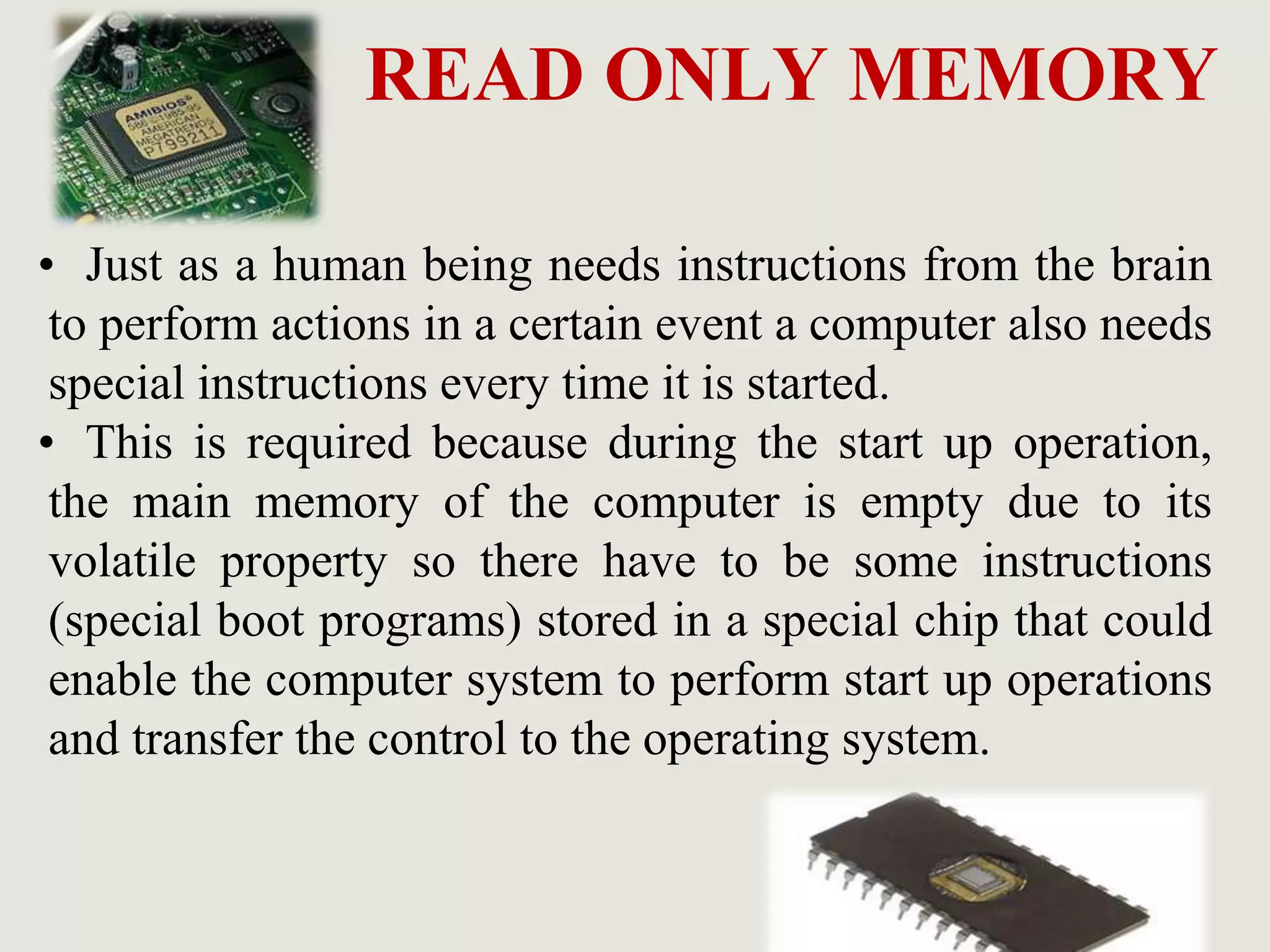 READ ONLY MEMORY
• Just as a human being needs instructions from the brain
to perform actions in a certain event a computer also needs
special instructions every time it is started.
• This is required because during the start up operation,
the main memory of the computer is empty due to its
volatile property so there have to be some instructions
(special boot programs) stored in a special chip that could
enable the computer system to perform start up operations
and transfer the control to the operating system.
 