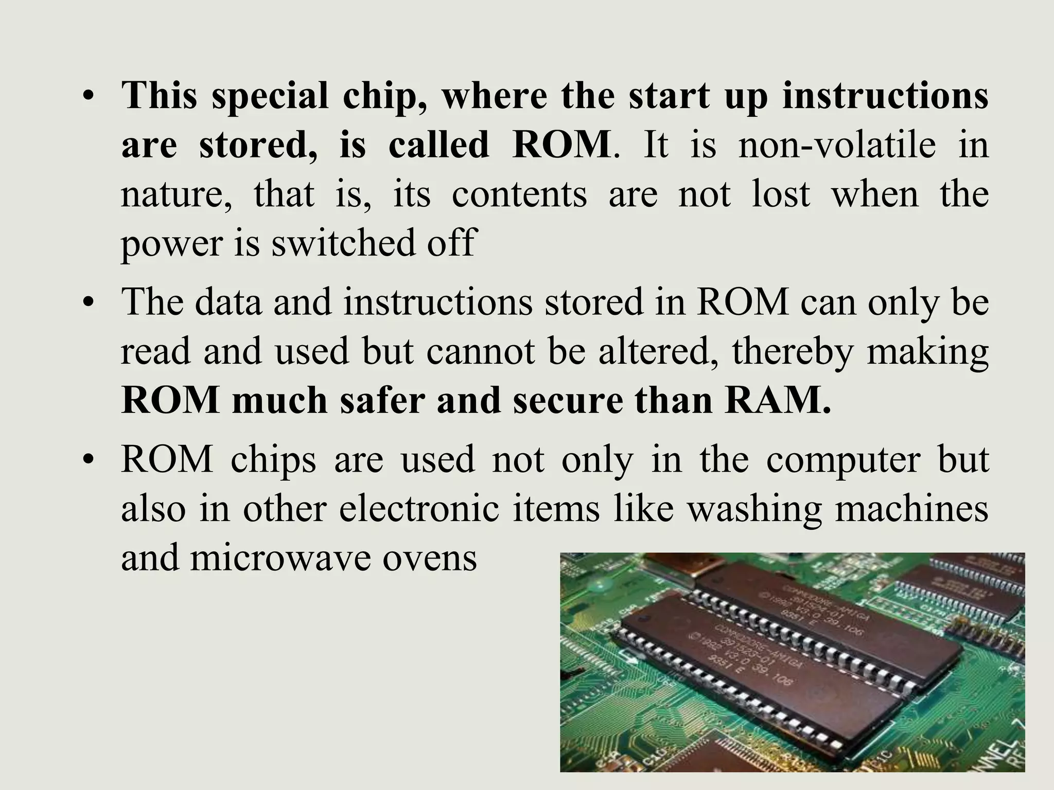 • This special chip, where the start up instructions
are stored, is called ROM. It is non-volatile in
nature, that is, its contents are not lost when the
power is switched off
• The data and instructions stored in ROM can only be
read and used but cannot be altered, thereby making
ROM much safer and secure than RAM.
• ROM chips are used not only in the computer but
also in other electronic items like washing machines
and microwave ovens
 