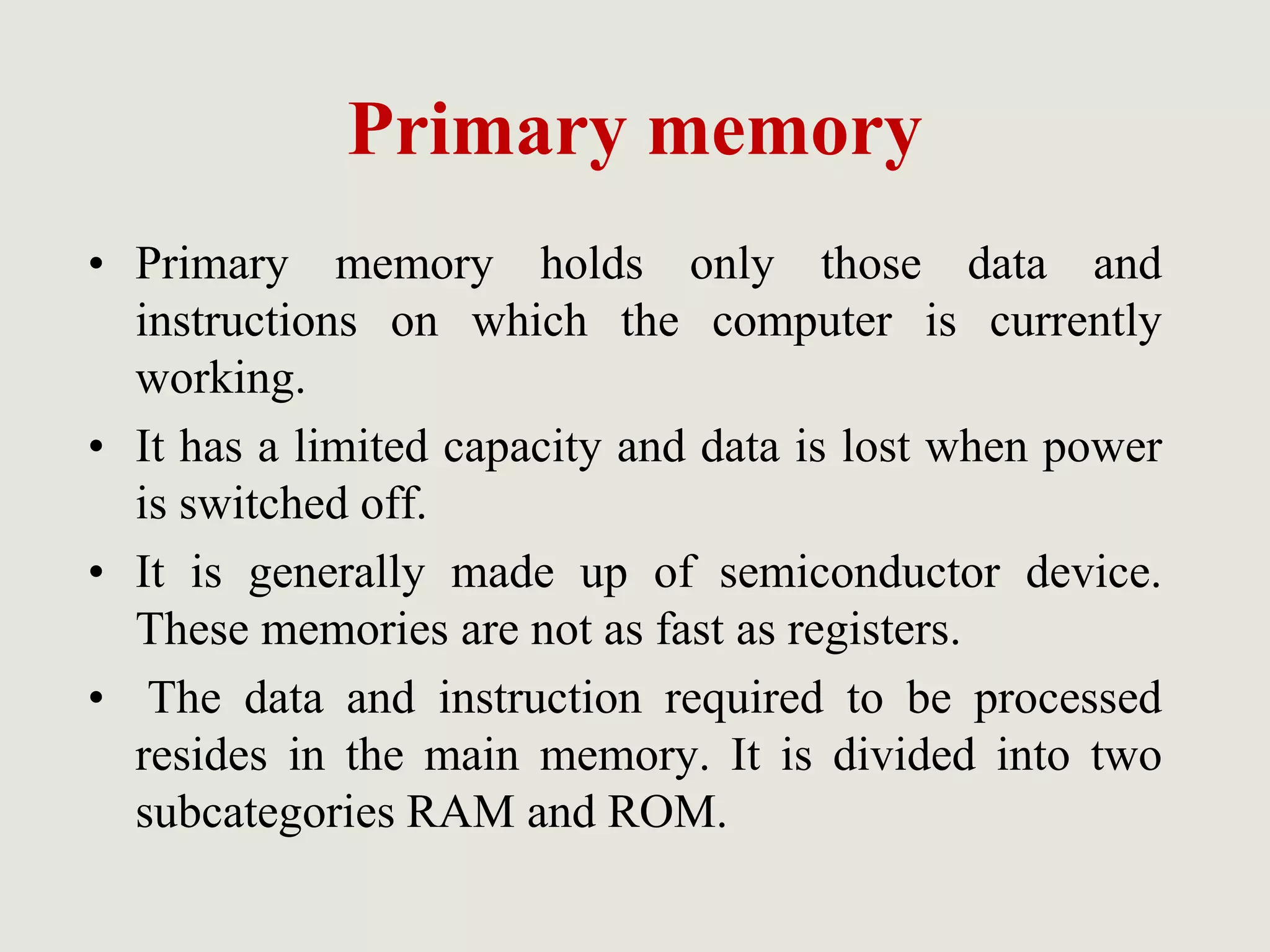 Primary memory
• Primary memory holds only those data and
instructions on which the computer is currently
working.
• It has a limited capacity and data is lost when power
is switched off.
• It is generally made up of semiconductor device.
These memories are not as fast as registers.
• The data and instruction required to be processed
resides in the main memory. It is divided into two
subcategories RAM and ROM.
 