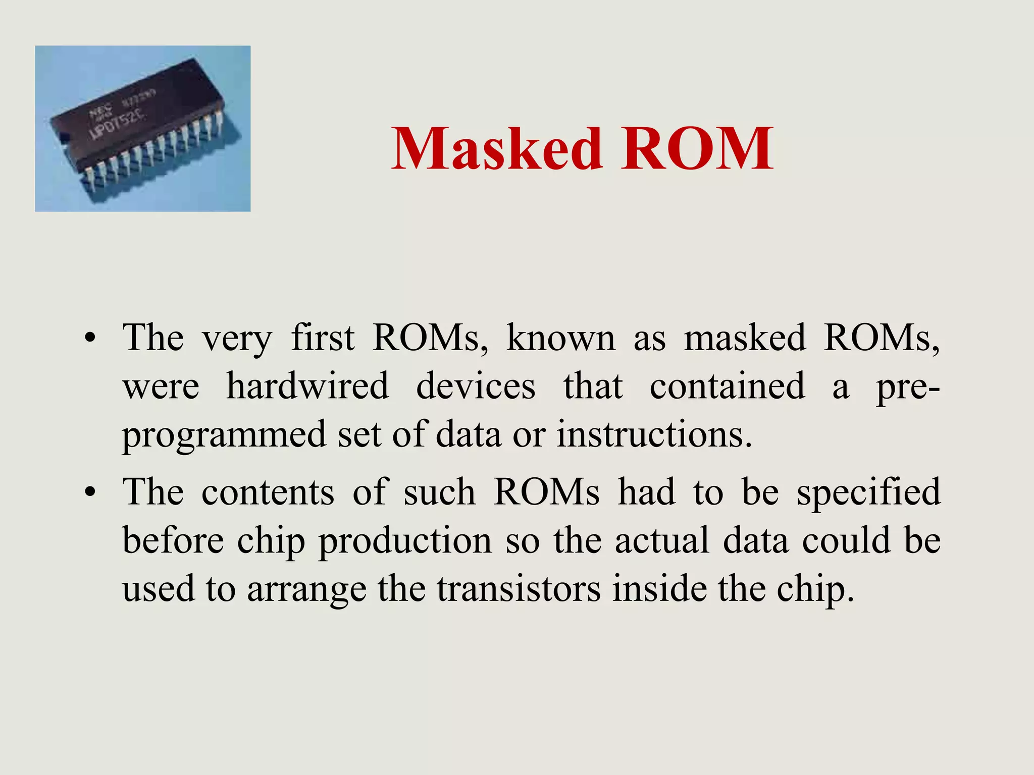 Masked ROM
• The very first ROMs, known as masked ROMs,
were hardwired devices that contained a pre-
programmed set of data or instructions.
• The contents of such ROMs had to be specified
before chip production so the actual data could be
used to arrange the transistors inside the chip.
 
