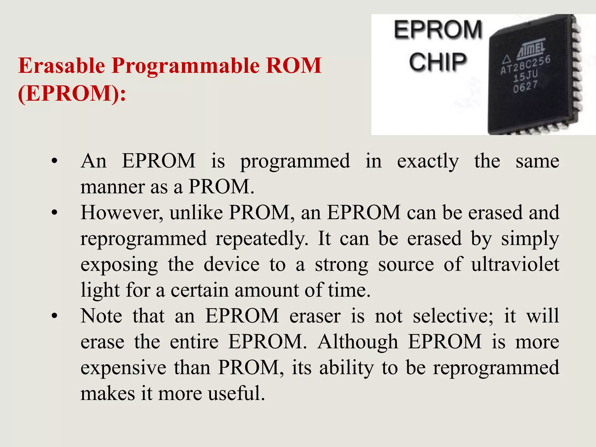 • An EPROM is programmed in exactly the same
manner as a PROM.
• However, unlike PROM, an EPROM can be erased and
reprogrammed repeatedly. It can be erased by simply
exposing the device to a strong source of ultraviolet
light for a certain amount of time.
• Note that an EPROM eraser is not selective; it will
erase the entire EPROM. Although EPROM is more
expensive than PROM, its ability to be reprogrammed
makes it more useful.
Erasable Programmable ROM
(EPROM):
 
