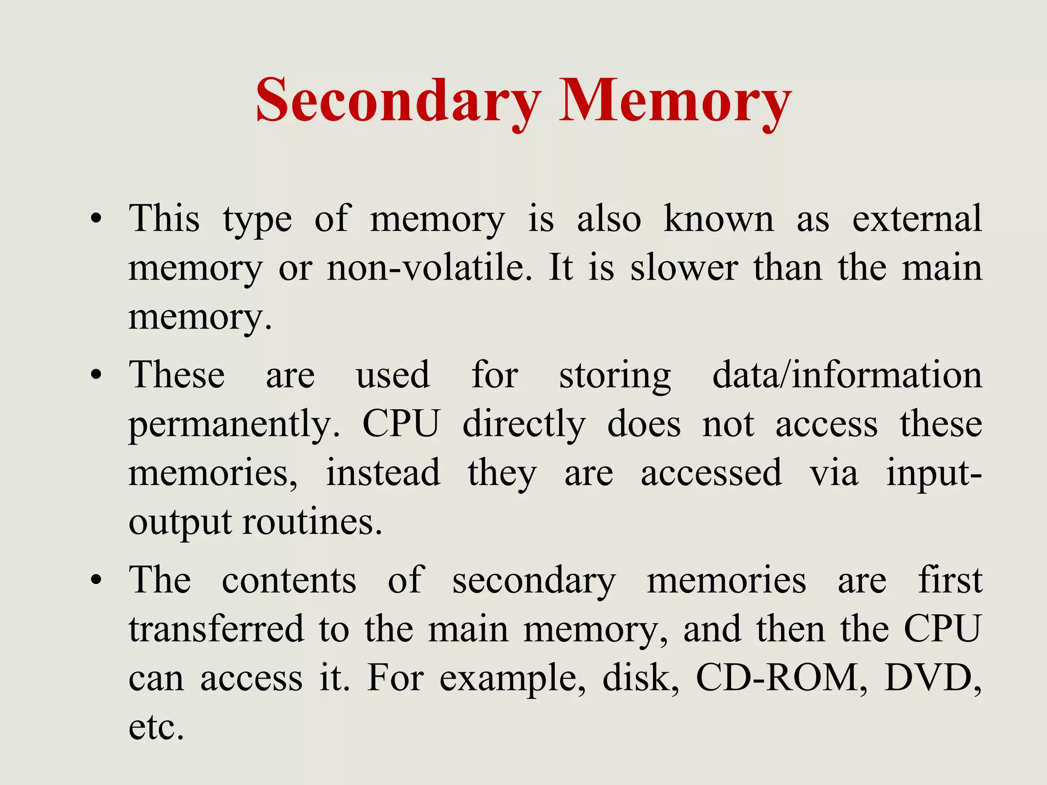 Secondary Memory
• This type of memory is also known as external
memory or non-volatile. It is slower than the main
memory.
• These are used for storing data/information
permanently. CPU directly does not access these
memories, instead they are accessed via input-
output routines.
• The contents of secondary memories are first
transferred to the main memory, and then the CPU
can access it. For example, disk, CD-ROM, DVD,
etc.
 