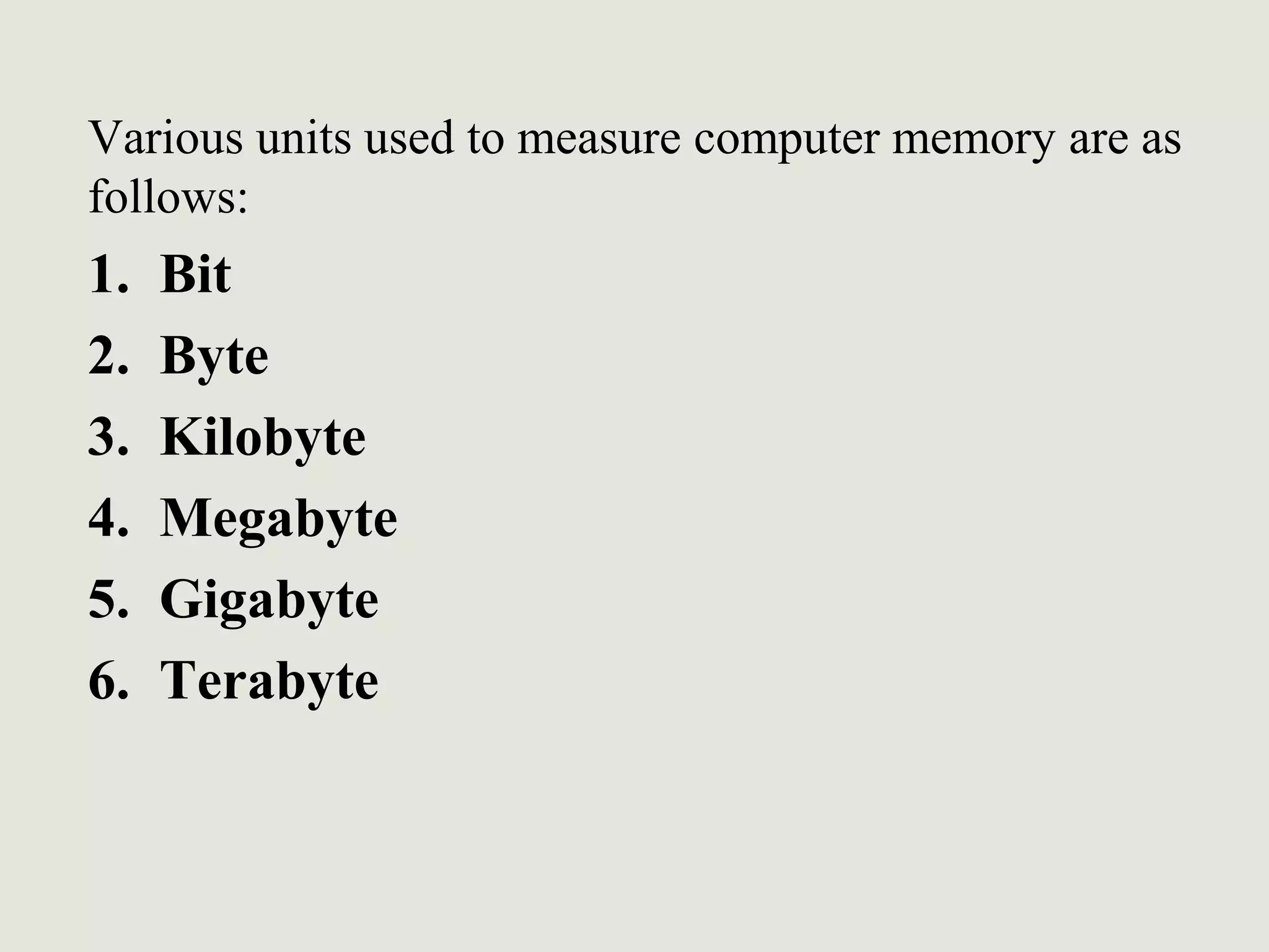 Various units used to measure computer memory are as
follows:
1. Bit
2. Byte
3. Kilobyte
4. Megabyte
5. Gigabyte
6. Terabyte
 