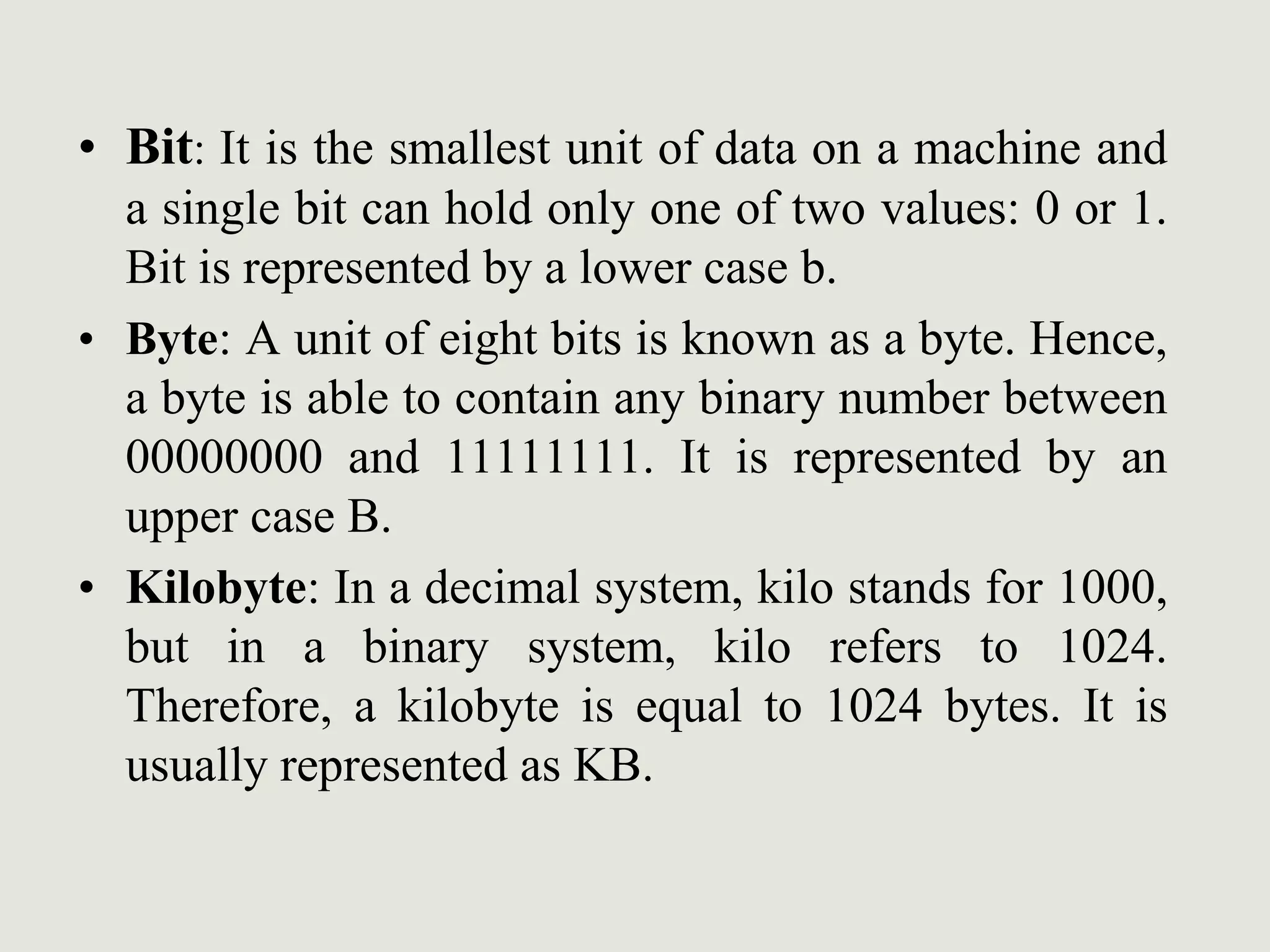• Bit: It is the smallest unit of data on a machine and
a single bit can hold only one of two values: 0 or 1.
Bit is represented by a lower case b.
• Byte: A unit of eight bits is known as a byte. Hence,
a byte is able to contain any binary number between
00000000 and 11111111. It is represented by an
upper case B.
• Kilobyte: In a decimal system, kilo stands for 1000,
but in a binary system, kilo refers to 1024.
Therefore, a kilobyte is equal to 1024 bytes. It is
usually represented as KB.
 