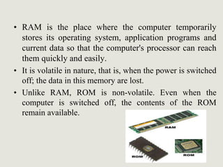• RAM is the place where the computer temporarily
stores its operating system, application programs and
current data so that the computer's processor can reach
them quickly and easily.
• It is volatile in nature, that is, when the power is switched
off; the data in this memory are lost.
• Unlike RAM, ROM is non-volatile. Even when the
computer is switched off, the contents of the ROM
remain available.
 