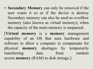 • Secondary Memory can only be removed if the
user wants it so or if the device is destroy
Secondary memory can also be used as overflow
memory (also known as virtual memory), when
the capacity of the main memory is surpassed.
[Virtual memory is a memory management
capability of an OS that uses hardware and
software to allow a computer to compensate for
physical memory shortages by temporarily
transferring data from random
access memory (RAM) to disk storage.]
 