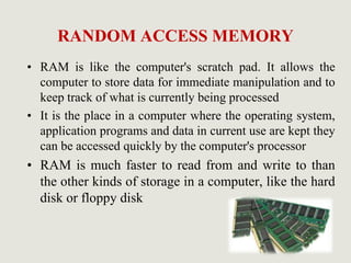 RANDOM ACCESS MEMORY
• RAM is like the computer's scratch pad. It allows the
computer to store data for immediate manipulation and to
keep track of what is currently being processed
• It is the place in a computer where the operating system,
application programs and data in current use are kept they
can be accessed quickly by the computer's processor
• RAM is much faster to read from and write to than
the other kinds of storage in a computer, like the hard
disk or floppy disk
 