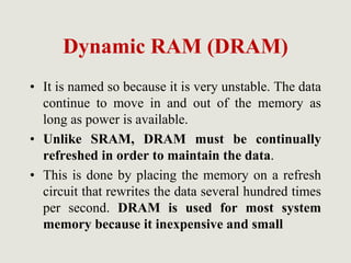 Dynamic RAM (DRAM)
• It is named so because it is very unstable. The data
continue to move in and out of the memory as
long as power is available.
• Unlike SRAM, DRAM must be continually
refreshed in order to maintain the data.
• This is done by placing the memory on a refresh
circuit that rewrites the data several hundred times
per second. DRAM is used for most system
memory because it inexpensive and small
 
