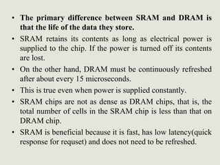 • The primary difference between SRAM and DRAM is
that the life of the data they store.
• SRAM retains its contents as long as electrical power is
supplied to the chip. If the power is turned off its contents
are lost.
• On the other hand, DRAM must be continuously refreshed
after about every 15 microseconds.
• This is true even when power is supplied constantly.
• SRAM chips are not as dense as DRAM chips, that is, the
total number of cells in the SRAM chip is less than that on
DRAM chip.
• SRAM is beneficial because it is fast, has low latency(quick
response for requset) and does not need to be refreshed.
 