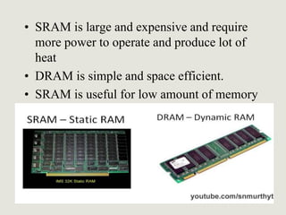 • SRAM is large and expensive and require
more power to operate and produce lot of
heat
• DRAM is simple and space efficient.
• SRAM is useful for low amount of memory
 