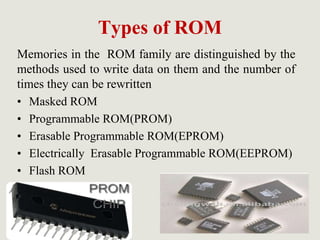 Types of ROM
Memories in the ROM family are distinguished by the
methods used to write data on them and the number of
times they can be rewritten
• Masked ROM
• Programmable ROM(PROM)
• Erasable Programmable ROM(EPROM)
• Electrically Erasable Programmable ROM(EEPROM)
• Flash ROM
 