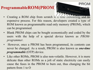 ProgrammableROM(PROM)
• Creating a ROM chip from scratch is a time consuming and an
expensive process. For this reason, developers created a type of
ROM known as programmable read only memory (PROM), which
can be programmed.
• Blank PROM chips can be bought economically and coded by the
users with the help of a special device known as PROM-
programmer.
• However, once a PROM has been programmed, its contents can
never be changed. As a result, PROM is also known as one-time
programmable (OTP) device.
• Like other ROMs, PROM is also non-volatile. However, it is more
delicate than other ROMs as a jolt of static electricity can easily
cause the fuses in the PROM to burn out, thus changing the bit
pattern from 1 to O
 