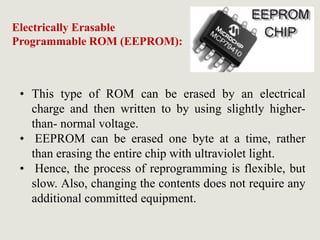 • This type of ROM can be erased by an electrical
charge and then written to by using slightly higher-
than- normal voltage.
• EEPROM can be erased one byte at a time, rather
than erasing the entire chip with ultraviolet light.
• Hence, the process of reprogramming is flexible, but
slow. Also, changing the contents does not require any
additional committed equipment.
Electrically Erasable
Programmable ROM (EEPROM):
 