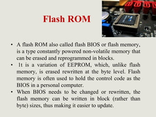 Flash ROM
• A flash ROM also called flash BIOS or flash memory,
is a type constantly powered non-volatile memory that
can be erased and reprogrammed in blocks.
• 1t is a variation of EEPROM, which, unlike flash
memory, is erased rewritten at the byte level. Flash
memory is often used to hold the control code as the
BIOS in a personal computer.
• When BIOS needs to be changed or rewritten, the
flash memory can be written in block (rather than
byte) sizes, thus making it easier to update.
 
