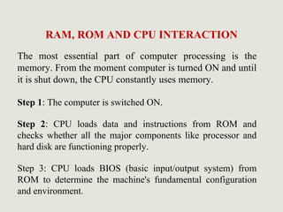 RAM, ROM AND CPU INTERACTION
The most essential part of computer processing is the
memory. From the moment computer is turned ON and until
it is shut down, the CPU constantly uses memory.
Step 1: The computer is switched ON.
Step 2: CPU loads data and instructions from ROM and
checks whether all the major components like processor and
hard disk are functioning properly.
Step 3: CPU loads BIOS (basic input/output system) from
ROM to determine the machine's fundamental configuration
and environment.
 