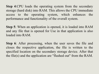 Step 4:CPU loads the operating system from the secondary
storage (hard disk) into RAM. This allows the CPU immediate
access to the operating system, which enhances the
performance and functionality of the overall system.
Step 5: When an application is opened, it is loaded into RAM
and any file that is opened for Use in that application is also
loaded into RAM.
Step 6: After processing, when the user saves the file and
closes the respective application, the file is written to the
specified location on the secondary storage device. After that
the file(s) and the application are "flushed out" from the RAM.
 
