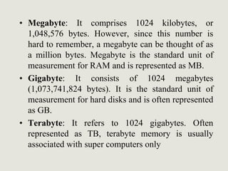 • Megabyte: It comprises 1024 kilobytes, or
1,048,576 bytes. However, since this number is
hard to remember, a megabyte can be thought of as
a million bytes. Megabyte is the standard unit of
measurement for RAM and is represented as MB.
• Gigabyte: It consists of 1024 megabytes
(1,073,741,824 bytes). It is the standard unit of
measurement for hard disks and is often represented
as GB.
• Terabyte: It refers to 1024 gigabytes. Often
represented as TB, terabyte memory is usually
associated with super computers only
 