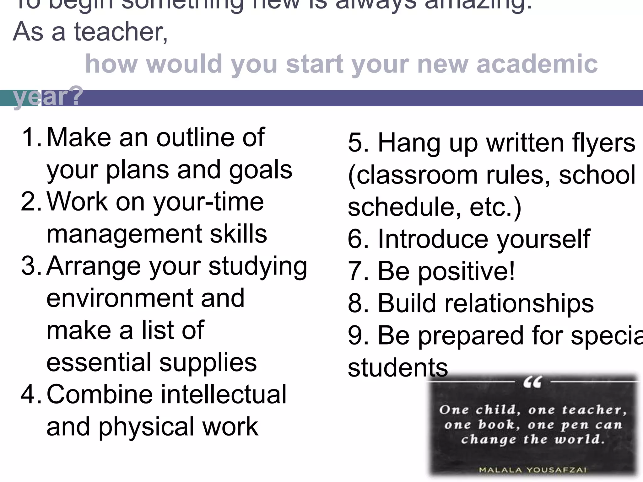 To begin something new is always amazing.
As a teacher,
how would you start your new academic
year?
1.Make an outline of
your plans and goals
2.Work on your-time
management skills
3.Arrange your studying
environment and
make a list of
essential supplies
4.Combine intellectual
and physical work
5. Hang up written flyers
(classroom rules, school
schedule, etc.)
6. Introduce yourself
7. Be positive!
8. Build relationships
9. Be prepared for specia
students
 