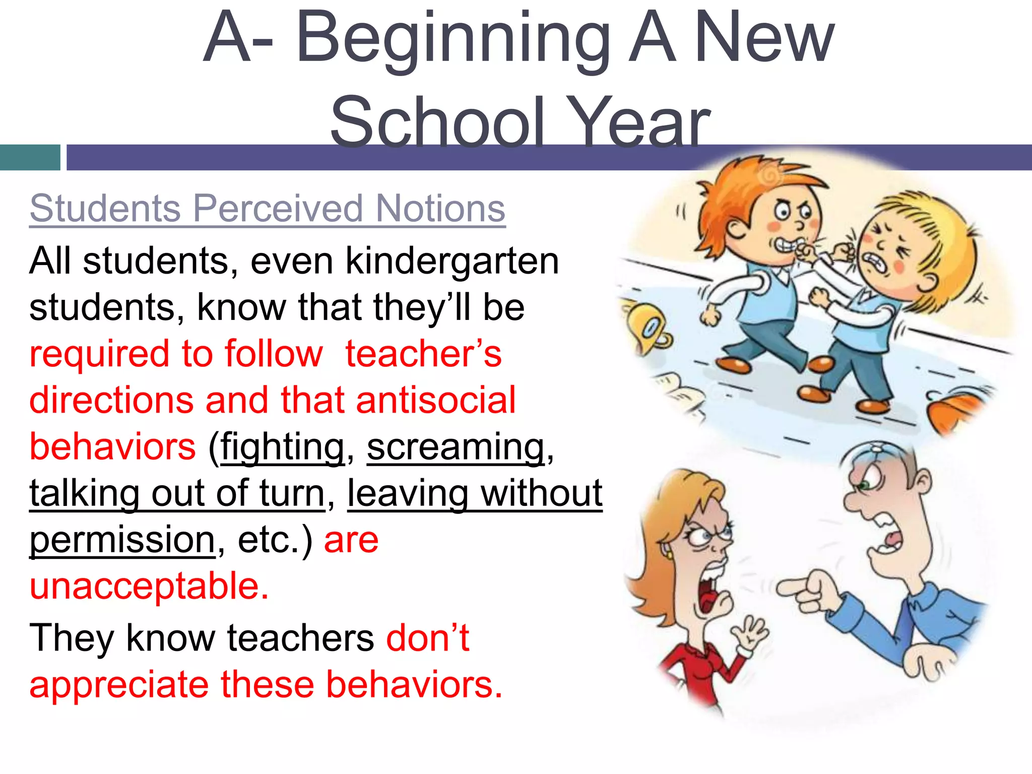 A- Beginning A New
School Year
Students Perceived Notions
All students, even kindergarten
students, know that they’ll be
required to follow teacher’s
directions and that antisocial
behaviors (fighting, screaming,
talking out of turn, leaving without
permission, etc.) are
unacceptable.
They know teachers don’t
appreciate these behaviors.
 