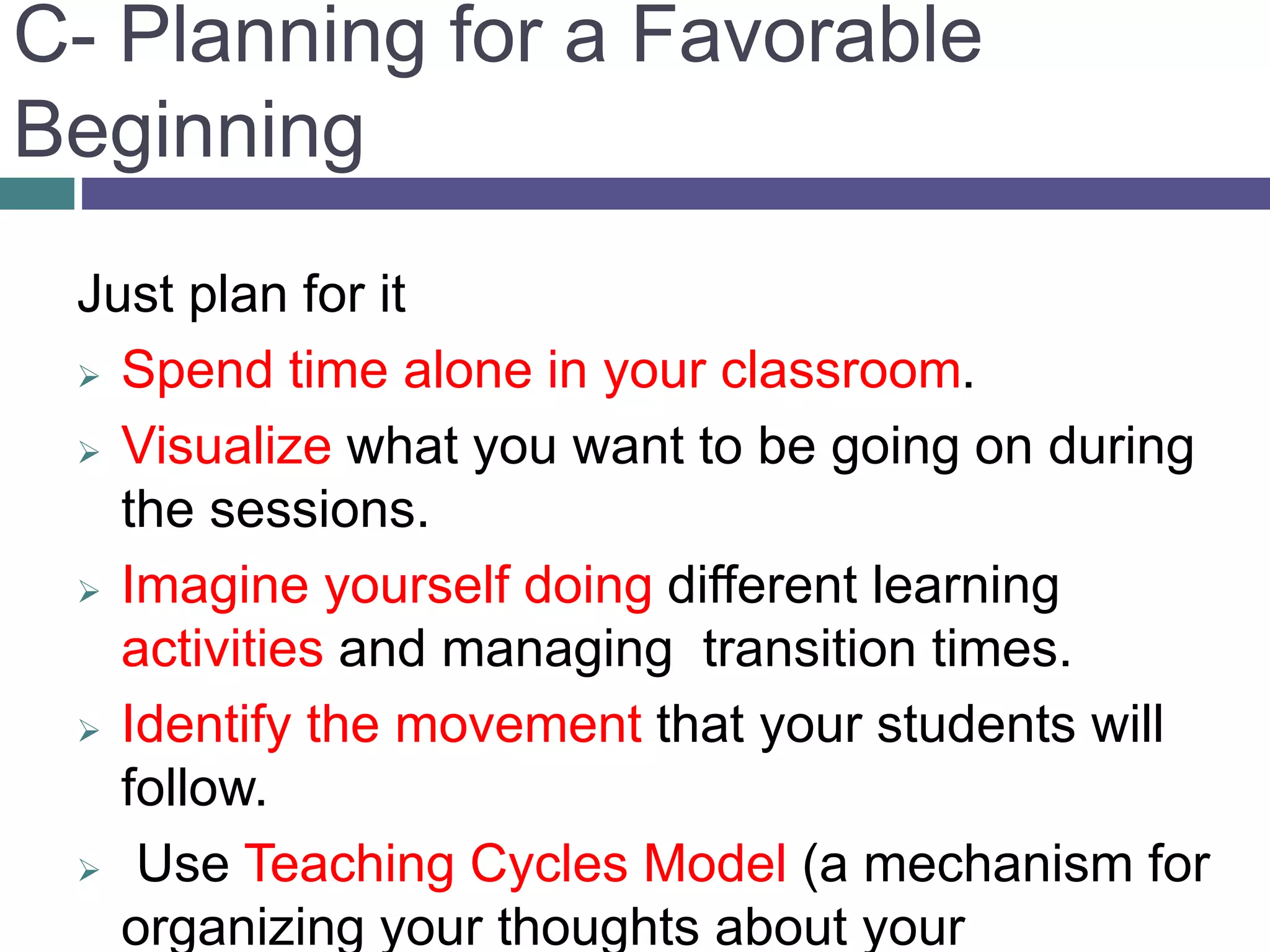 C- Planning for a Favorable
Beginning
Just plan for it
 Spend time alone in your classroom.
 Visualize what you want to be going on during
the sessions.
 Imagine yourself doing different learning
activities and managing transition times.
 Identify the movement that your students will
follow.
 Use Teaching Cycles Model (a mechanism for
organizing your thoughts about your
 
