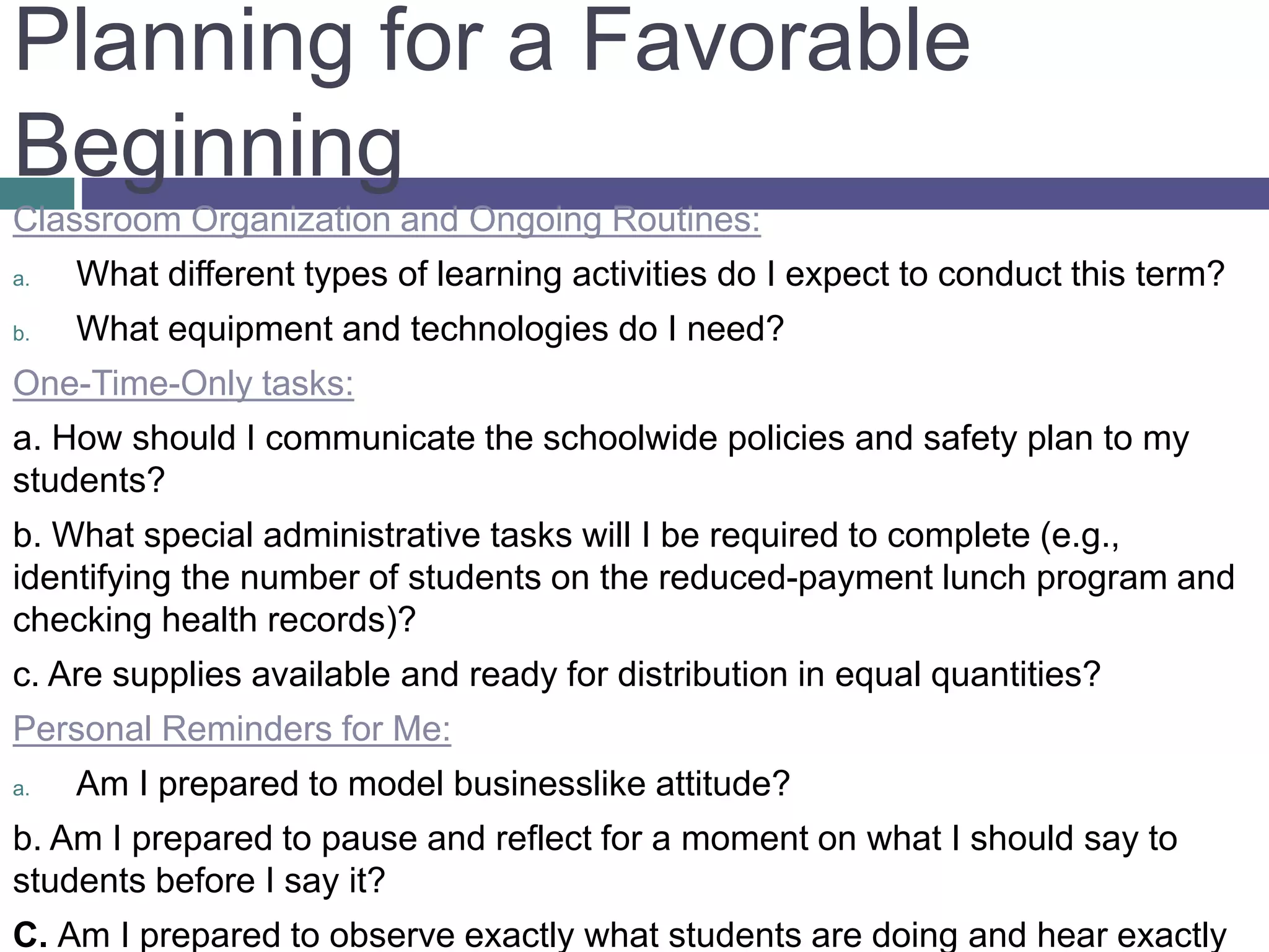 Classroom Organization and Ongoing Routines:
a. What different types of learning activities do I expect to conduct this term?
b. What equipment and technologies do I need?
One-Time-Only tasks:
a. How should I communicate the schoolwide policies and safety plan to my
students?
b. What special administrative tasks will I be required to complete (e.g.,
identifying the number of students on the reduced-payment lunch program and
checking health records)?
c. Are supplies available and ready for distribution in equal quantities?
Personal Reminders for Me:
a. Am I prepared to model businesslike attitude?
b. Am I prepared to pause and reflect for a moment on what I should say to
students before I say it?
C. Am I prepared to observe exactly what students are doing and hear exactly
Planning for a Favorable
Beginning
 