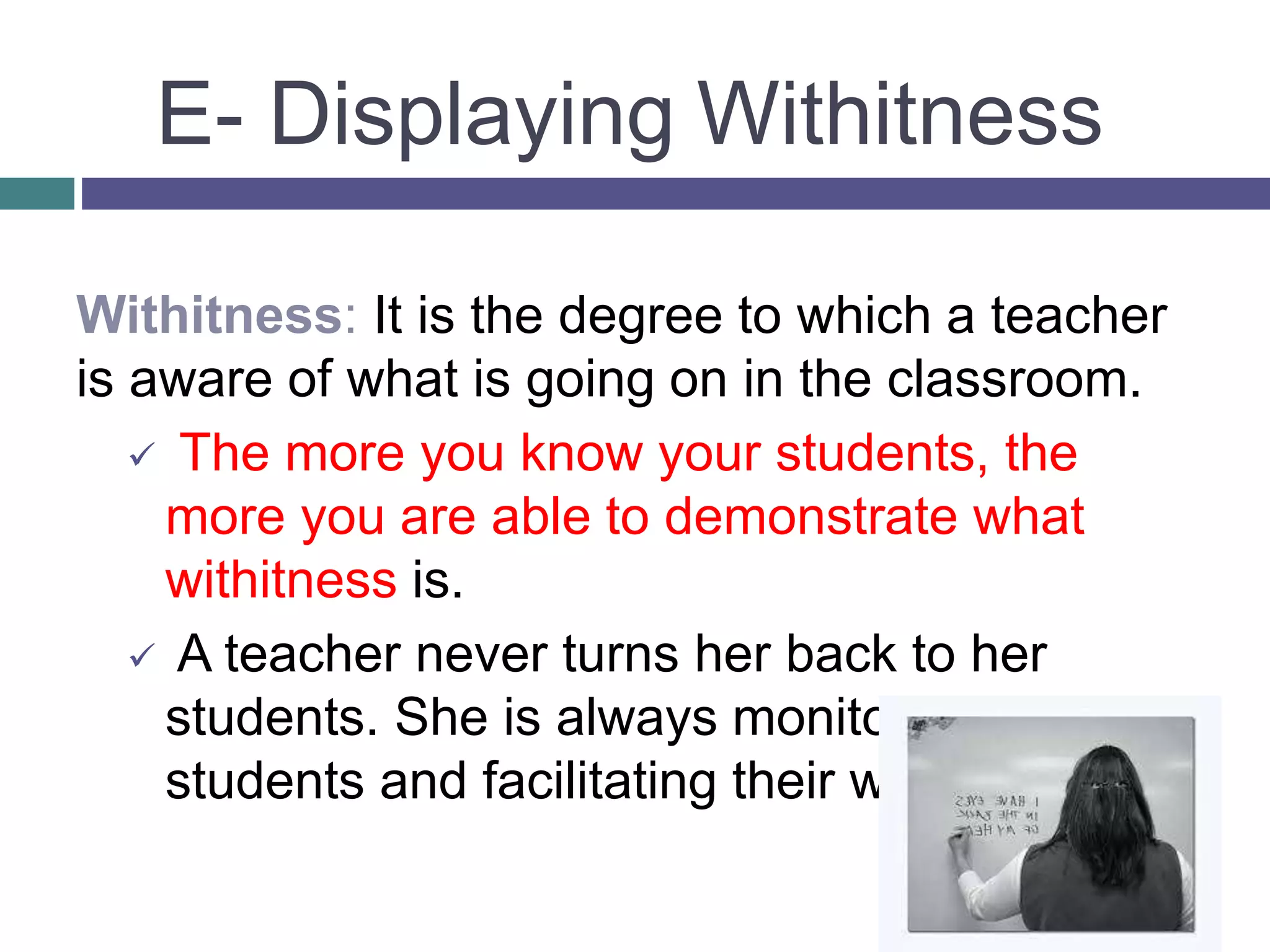 Withitness: It is the degree to which a teacher
is aware of what is going on in the classroom.
 The more you know your students, the
more you are able to demonstrate what
withitness is.
 A teacher never turns her back to her
students. She is always monitoring her
students and facilitating their work.
E- Displaying Withitness
 