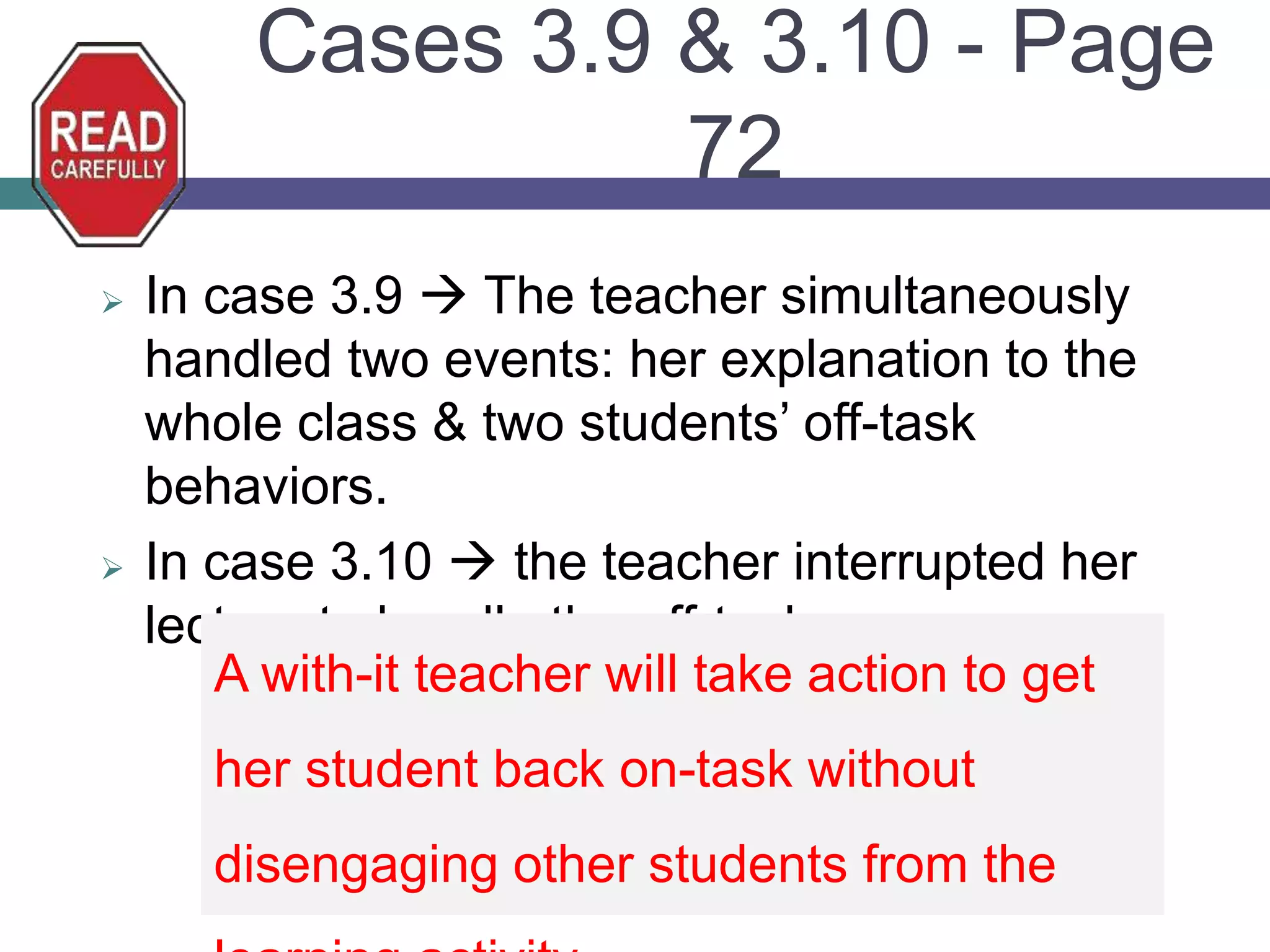 Cases 3.9 & 3.10 - Page
72
 In case 3.9  The teacher simultaneously
handled two events: her explanation to the
whole class & two students’ off-task
behaviors.
 In case 3.10  the teacher interrupted her
lecture to handle the off-task.
A with-it teacher will take action to get
her student back on-task without
disengaging other students from the
 