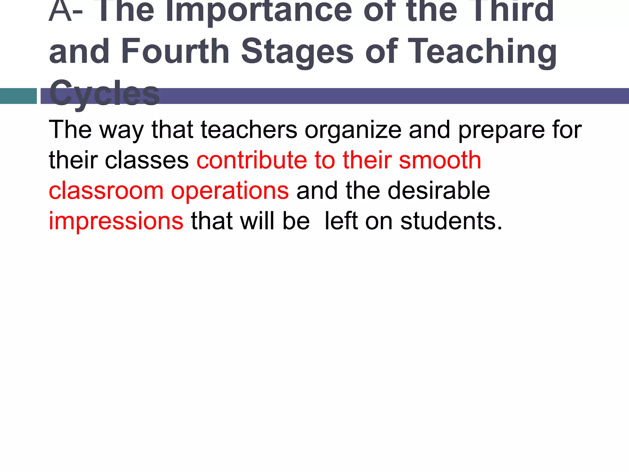 A- The Importance of the Third
and Fourth Stages of Teaching
Cycles
The way that teachers organize and prepare for
their classes contribute to their smooth
classroom operations and the desirable
impressions that will be left on students.
 