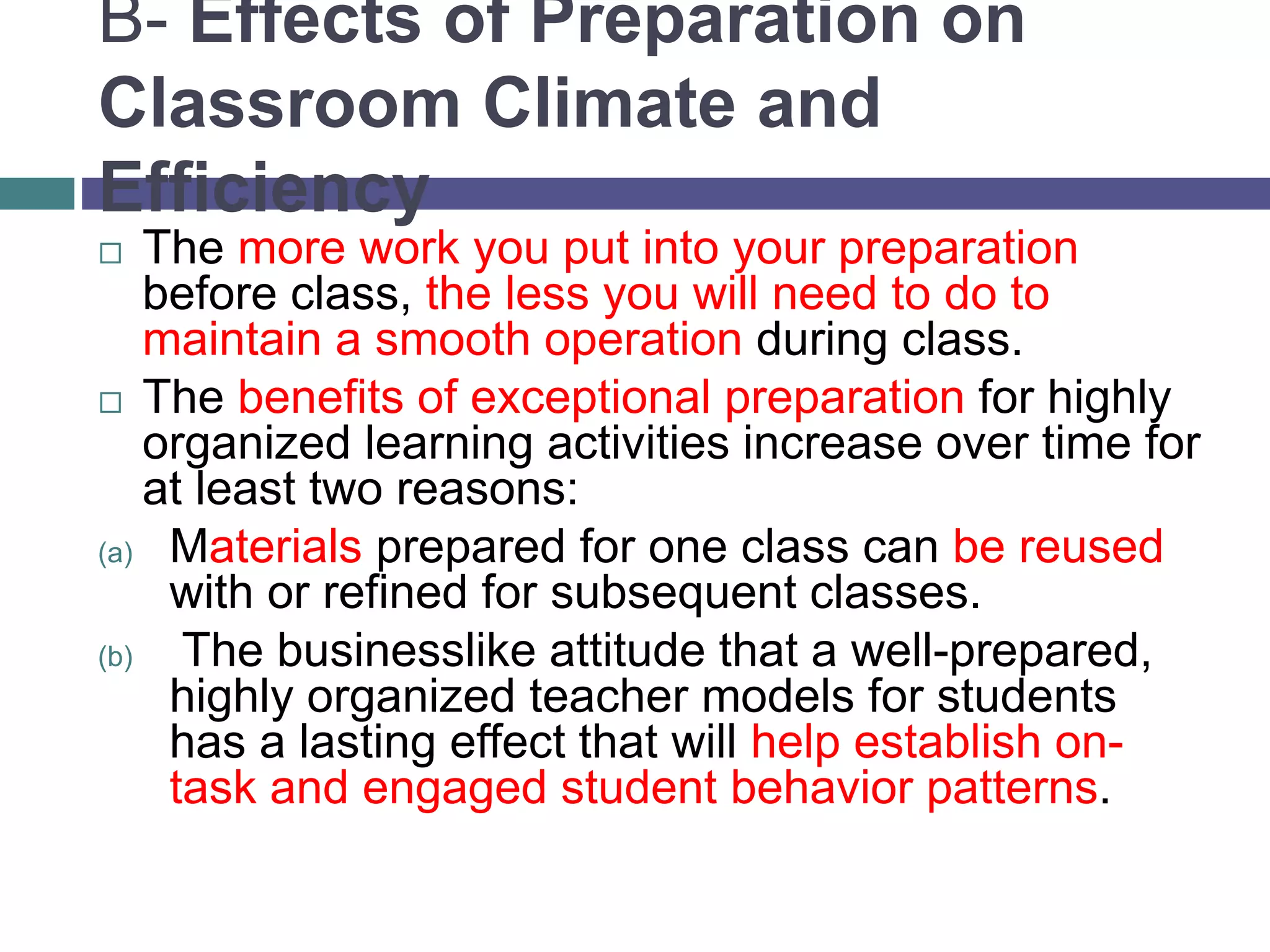 B- Effects of Preparation on
Classroom Climate and
Efficiency
 The more work you put into your preparation
before class, the less you will need to do to
maintain a smooth operation during class.
 The benefits of exceptional preparation for highly
organized learning activities increase over time for
at least two reasons:
(a) Materials prepared for one class can be reused
with or refined for subsequent classes.
(b) The businesslike attitude that a well-prepared,
highly organized teacher models for students
has a lasting effect that will help establish on-
task and engaged student behavior patterns.
 