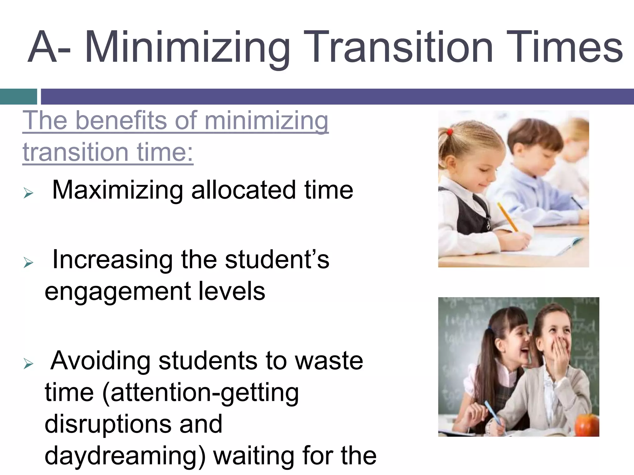 The benefits of minimizing
transition time:
 Maximizing allocated time
 Increasing the student’s
engagement levels
 Avoiding students to waste
time (attention-getting
disruptions and
daydreaming) waiting for the
A- Minimizing Transition Times
 