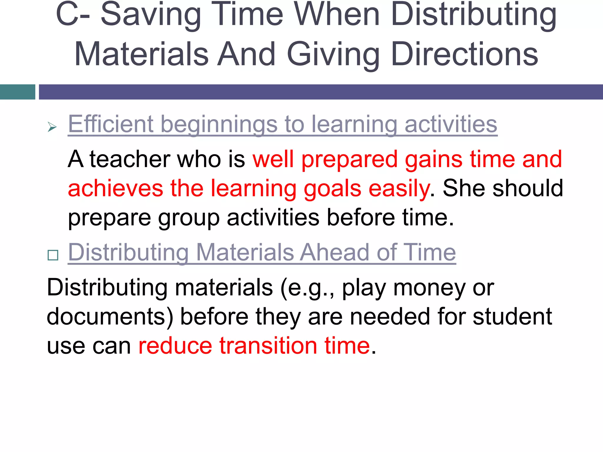 C- Saving Time When Distributing
Materials And Giving Directions
 Efficient beginnings to learning activities
A teacher who is well prepared gains time and
achieves the learning goals easily. She should
prepare group activities before time.
 Distributing Materials Ahead of Time
Distributing materials (e.g., play money or
documents) before they are needed for student
use can reduce transition time.
 