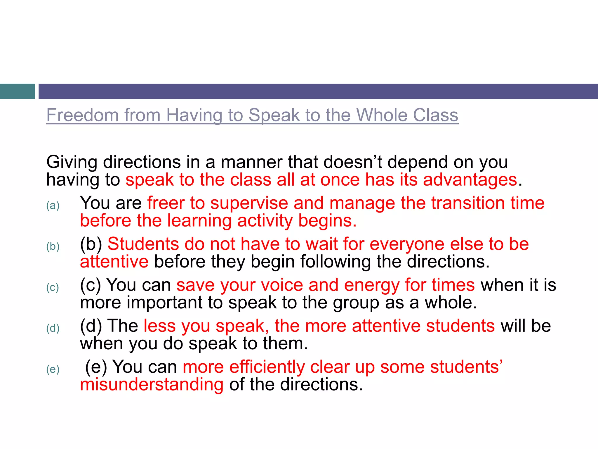 Freedom from Having to Speak to the Whole Class
Giving directions in a manner that doesn’t depend on you
having to speak to the class all at once has its advantages.
(a) You are freer to supervise and manage the transition time
before the learning activity begins.
(b) (b) Students do not have to wait for everyone else to be
attentive before they begin following the directions.
(c) (c) You can save your voice and energy for times when it is
more important to speak to the group as a whole.
(d) (d) The less you speak, the more attentive students will be
when you do speak to them.
(e) (e) You can more efficiently clear up some students’
misunderstanding of the directions.
 
